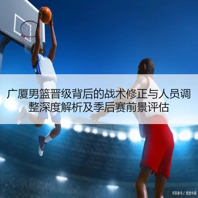 广厦男篮晋级背后的战术修正与人员调整深度解析及季后赛前景评估