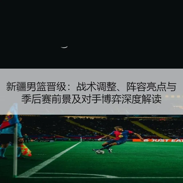 新疆男篮晋级:战术调整、阵容亮点与季后赛前景及对手博弈深度解读