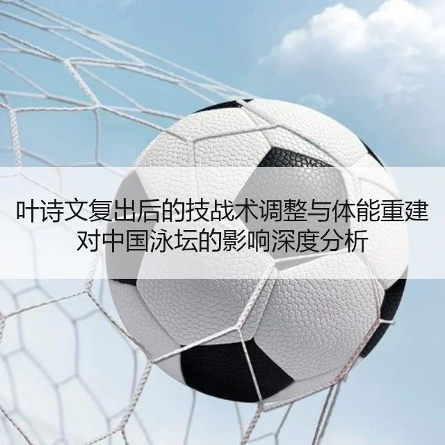 叶诗文复出后的技战术调整与体能重建对中国泳坛的影响深度分析